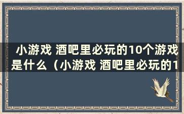 小游戏 酒吧里必玩的10个游戏是什么（小游戏 酒吧里必玩的10个游戏是什么）